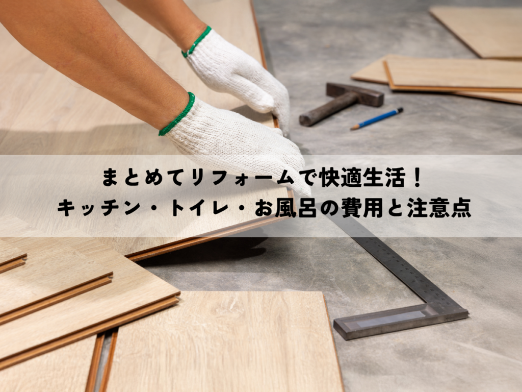 まとめてリフォームで快適生活！キッチン・トイレ・お風呂の費用と注意点
